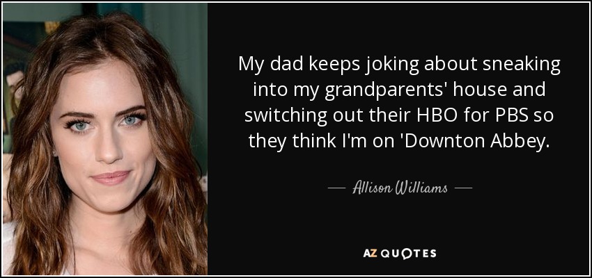 My dad keeps joking about sneaking into my grandparents' house and switching out their HBO for PBS so they think I'm on 'Downton Abbey. - Allison Williams