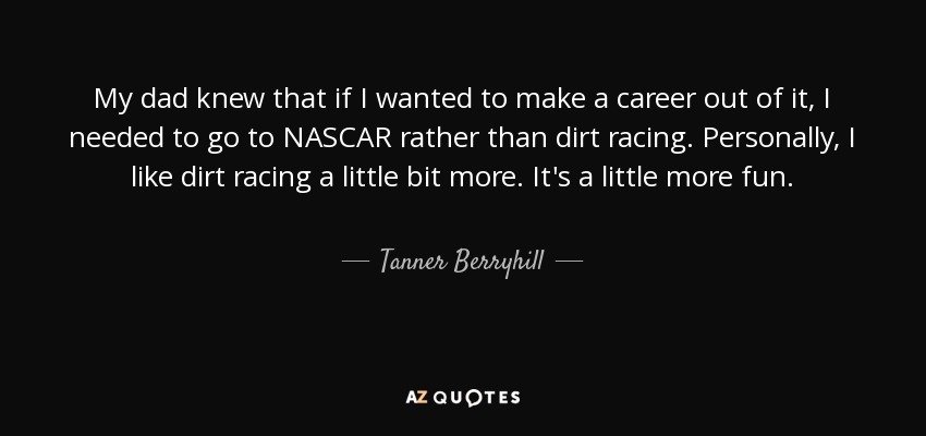 My dad knew that if I wanted to make a career out of it, I needed to go to NASCAR rather than dirt racing. Personally, I like dirt racing a little bit more. It's a little more fun. - Tanner Berryhill