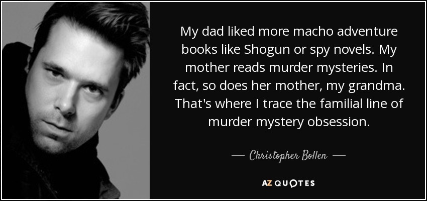 My dad liked more macho adventure books like Shogun or spy novels. My mother reads murder mysteries. In fact, so does her mother, my grandma. That's where I trace the familial line of murder mystery obsession. - Christopher Bollen