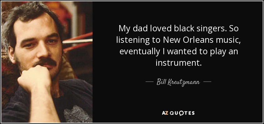 My dad loved black singers. So listening to New Orleans music, eventually I wanted to play an instrument. - Bill Kreutzmann