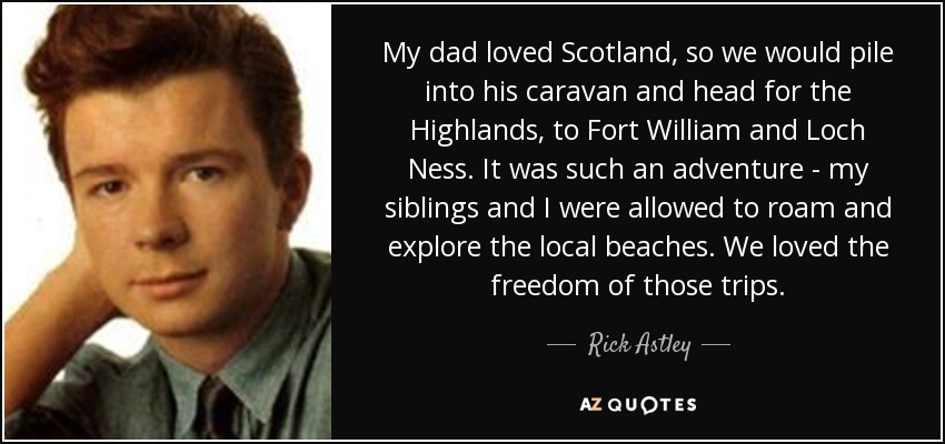 My dad loved Scotland, so we would pile into his caravan and head for the Highlands, to Fort William and Loch Ness. It was such an adventure - my siblings and I were allowed to roam and explore the local beaches. We loved the freedom of those trips. - Rick Astley
