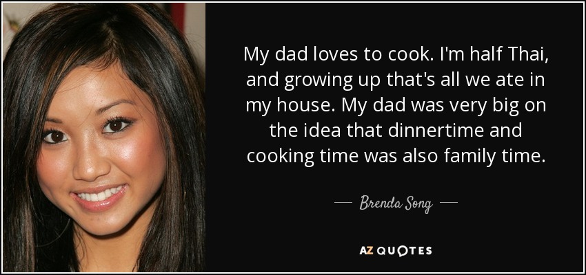 My dad loves to cook. I'm half Thai, and growing up that's all we ate in my house. My dad was very big on the idea that dinnertime and cooking time was also family time. - Brenda Song