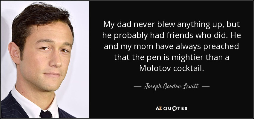 My dad never blew anything up, but he probably had friends who did. He and my mom have always preached that the pen is mightier than a Molotov cocktail. - Joseph Gordon-Levitt