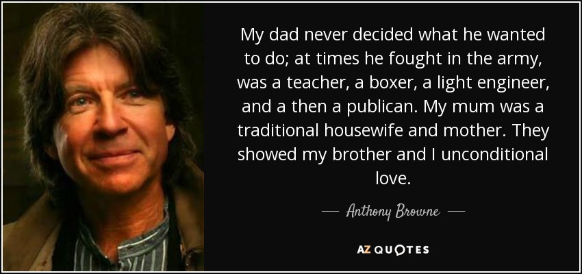 My dad never decided what he wanted to do; at times he fought in the army, was a teacher, a boxer, a light engineer, and a then a publican. My mum was a traditional housewife and mother. They showed my brother and I unconditional love. - Anthony Browne