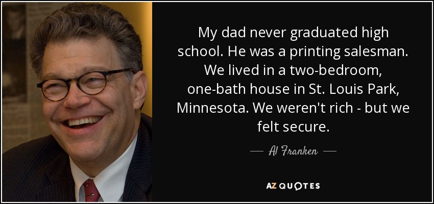 My dad never graduated high school. He was a printing salesman. We lived in a two-bedroom, one-bath house in St. Louis Park, Minnesota. We weren't rich - but we felt secure. - Al Franken