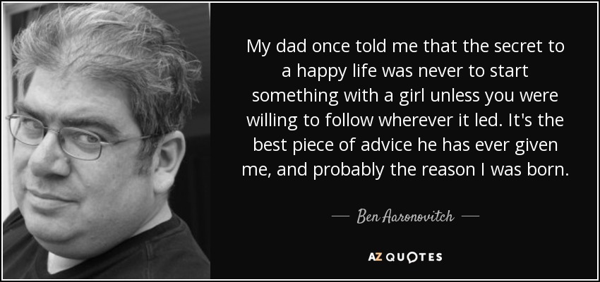 My dad once told me that the secret to a happy life was never to start something with a girl unless you were willing to follow wherever it led. It's the best piece of advice he has ever given me, and probably the reason I was born. - Ben Aaronovitch