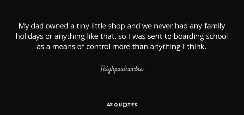 My dad owned a tiny little shop and we never had any family holidays or anything like that, so I was sent to boarding school as a means of control more than anything I think. - Thighpaulsandra