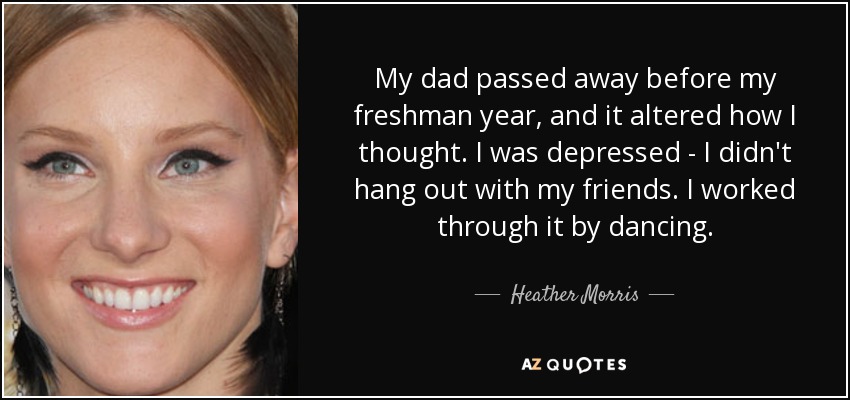 My dad passed away before my freshman year, and it altered how I thought. I was depressed - I didn't hang out with my friends. I worked through it by dancing. - Heather Morris