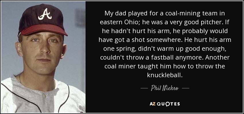 My dad played for a coal-mining team in eastern Ohio; he was a very good pitcher. If he hadn't hurt his arm, he probably would have got a shot somewhere. He hurt his arm one spring, didn't warm up good enough, couldn't throw a fastball anymore. Another coal miner taught him how to throw the knuckleball. - Phil Niekro