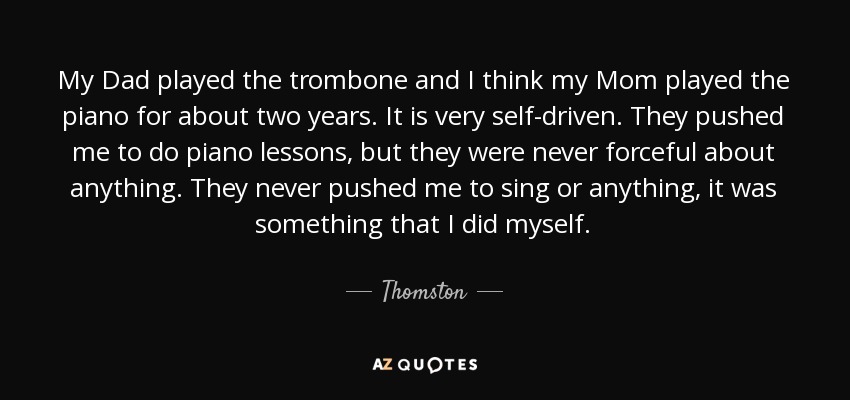 My Dad played the trombone and I think my Mom played the piano for about two years. It is very self-driven. They pushed me to do piano lessons, but they were never forceful about anything. They never pushed me to sing or anything, it was something that I did myself. - Thomston