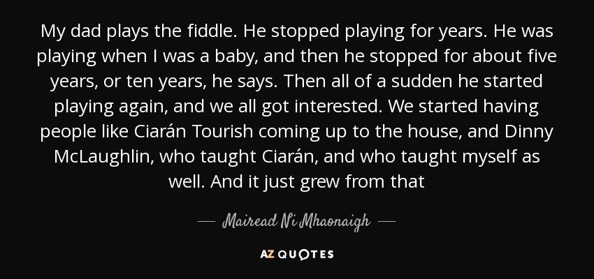 My dad plays the fiddle. He stopped playing for years. He was playing when I was a baby, and then he stopped for about five years, or ten years, he says. Then all of a sudden he started playing again, and we all got interested. We started having people like Ciarán Tourish coming up to the house, and Dinny McLaughlin, who taught Ciarán, and who taught myself as well. And it just grew from that - Mairead Ni Mhaonaigh