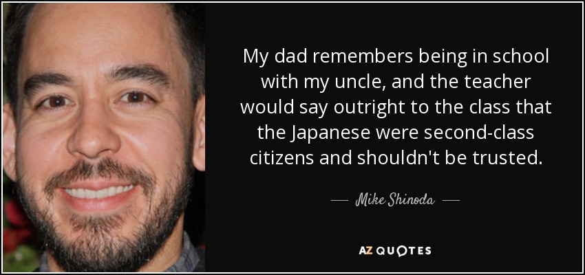 My dad remembers being in school with my uncle, and the teacher would say outright to the class that the Japanese were second-class citizens and shouldn't be trusted. - Mike Shinoda
