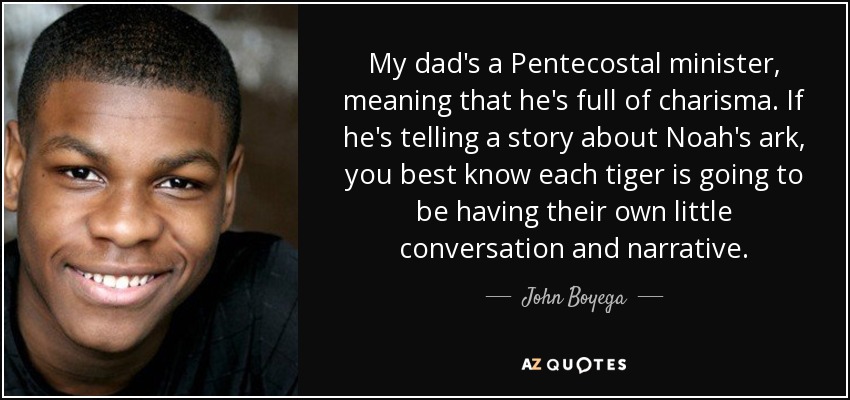 My dad's a Pentecostal minister, meaning that he's full of charisma. If he's telling a story about Noah's ark, you best know each tiger is going to be having their own little conversation and narrative. - John Boyega