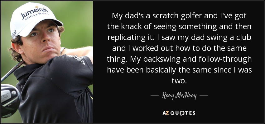 My dad's a scratch golfer and I've got the knack of seeing something and then replicating it. I saw my dad swing a club and I worked out how to do the same thing. My backswing and follow-through have been basically the same since I was two. - Rory McIlroy