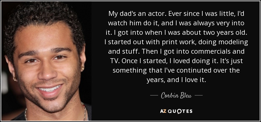 My dad's an actor. Ever since I was little, I'd watch him do it, and I was always very into it. I got into when I was about two years old. I started out with print work, doing modeling and stuff. Then I got into commercials and TV. Once I started, I loved doing it. It's just something that I've continuted over the years, and I love it. - Corbin Bleu