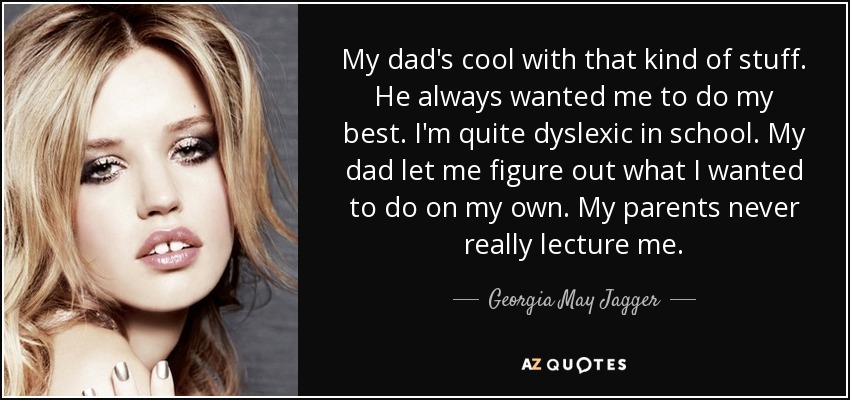My dad's cool with that kind of stuff. He always wanted me to do my best. I'm quite dyslexic in school. My dad let me figure out what I wanted to do on my own. My parents never really lecture me. - Georgia May Jagger