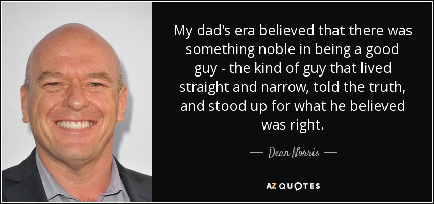 My dad's era believed that there was something noble in being a good guy - the kind of guy that lived straight and narrow, told the truth, and stood up for what he believed was right. - Dean Norris