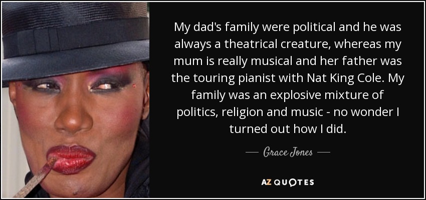 My dad's family were political and he was always a theatrical creature, whereas my mum is really musical and her father was the touring pianist with Nat King Cole. My family was an explosive mixture of politics, religion and music - no wonder I turned out how I did. - Grace Jones