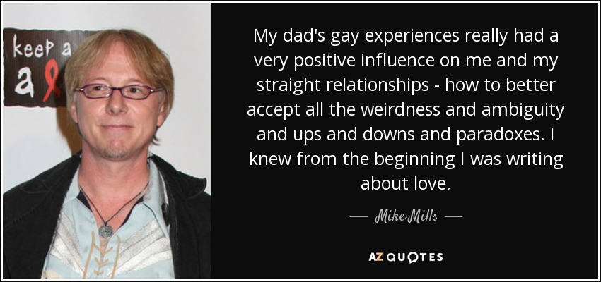 My dad's gay experiences really had a very positive influence on me and my straight relationships - how to better accept all the weirdness and ambiguity and ups and downs and paradoxes. I knew from the beginning I was writing about love. - Mike Mills