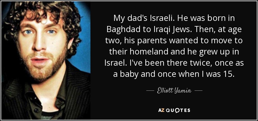 My dad's Israeli. He was born in Baghdad to Iraqi Jews. Then, at age two, his parents wanted to move to their homeland and he grew up in Israel. I've been there twice, once as a baby and once when I was 15. - Elliott Yamin