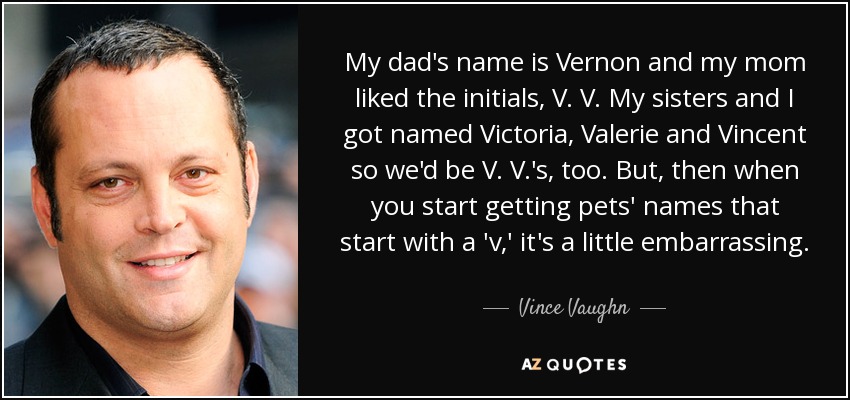 My dad's name is Vernon and my mom liked the initials, V. V. My sisters and I got named Victoria, Valerie and Vincent so we'd be V. V.'s, too. But, then when you start getting pets' names that start with a 'v,' it's a little embarrassing. - Vince Vaughn