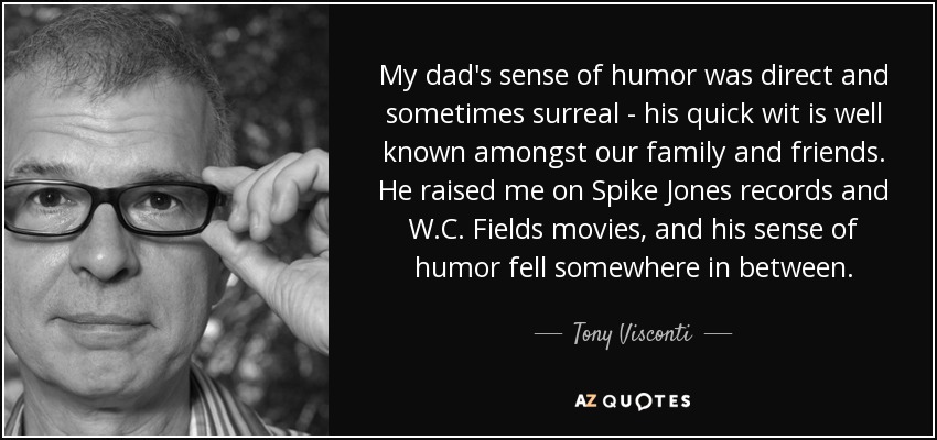 My dad's sense of humor was direct and sometimes surreal - his quick wit is well known amongst our family and friends. He raised me on Spike Jones records and W.C. Fields movies, and his sense of humor fell somewhere in between. - Tony Visconti