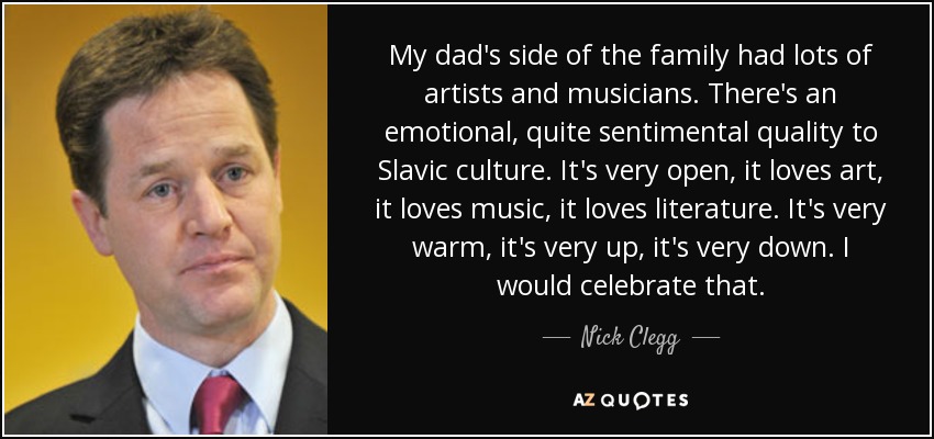 My dad's side of the family had lots of artists and musicians. There's an emotional, quite sentimental quality to Slavic culture. It's very open, it loves art, it loves music, it loves literature. It's very warm, it's very up, it's very down. I would celebrate that. - Nick Clegg