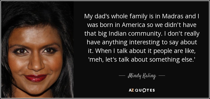 My dad's whole family is in Madras and I was born in America so we didn't have that big Indian community. I don't really have anything interesting to say about it. When I talk about it people are like, 'meh, let's talk about something else.' - Mindy Kaling
