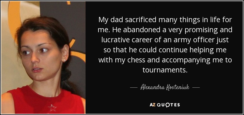 My dad sacrificed many things in life for me. He abandoned a very promising and lucrative career of an army officer just so that he could continue helping me with my chess and accompanying me to tournaments. - Alexandra Kosteniuk