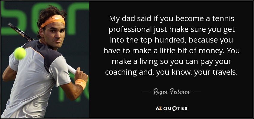 My dad said if you become a tennis professional just make sure you get into the top hundred, because you have to make a little bit of money. You make a living so you can pay your coaching and, you know, your travels. - Roger Federer