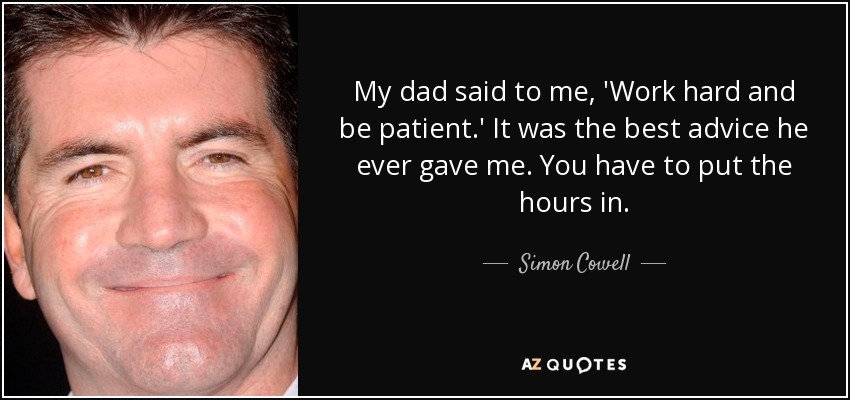 My dad said to me, 'Work hard and be patient.' It was the best advice he ever gave me. You have to put the hours in. - Simon Cowell