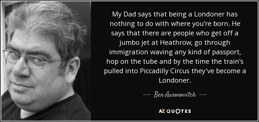 My Dad says that being a Londoner has nothing to do with where you're born. He says that there are people who get off a jumbo jet at Heathrow, go through immigration waving any kind of passport, hop on the tube and by the time the train's pulled into Piccadilly Circus they've become a Londoner. - Ben Aaronovitch