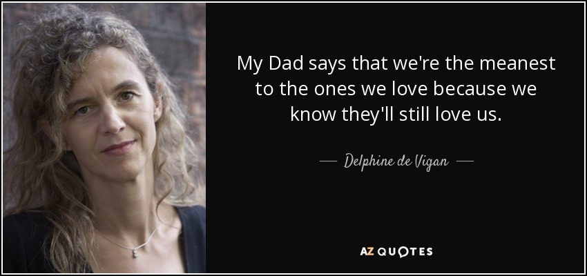 My Dad says that we're the meanest to the ones we love because we know they'll still love us. - Delphine de Vigan