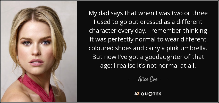 My dad says that when I was two or three I used to go out dressed as a different character every day. I remember thinking it was perfectly normal to wear different coloured shoes and carry a pink umbrella. But now I've got a goddaughter of that age; I realise it's not normal at all. - Alice Eve