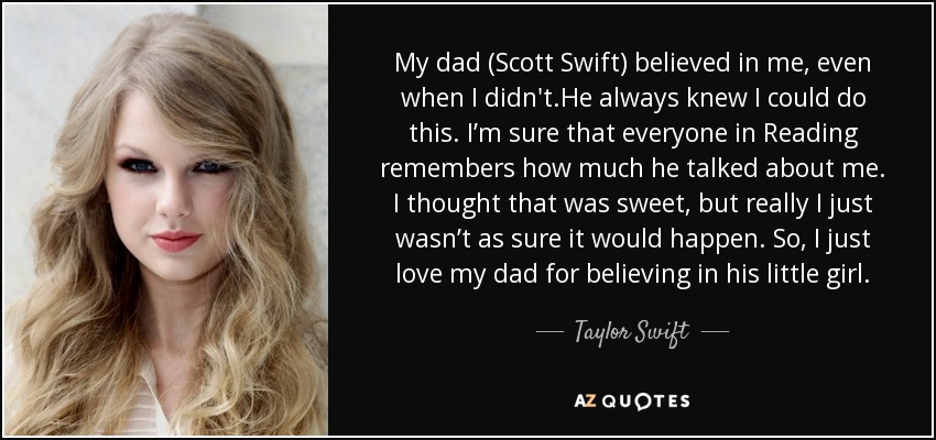 My dad (Scott Swift) believed in me, even when I didn't.He always knew I could do this. I’m sure that everyone in Reading remembers how much he talked about me. I thought that was sweet, but really I just wasn’t as sure it would happen. So, I just love my dad for believing in his little girl. - Taylor Swift