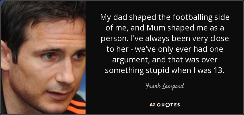 My dad shaped the footballing side of me, and Mum shaped me as a person. I've always been very close to her - we've only ever had one argument, and that was over something stupid when I was 13. - Frank Lampard