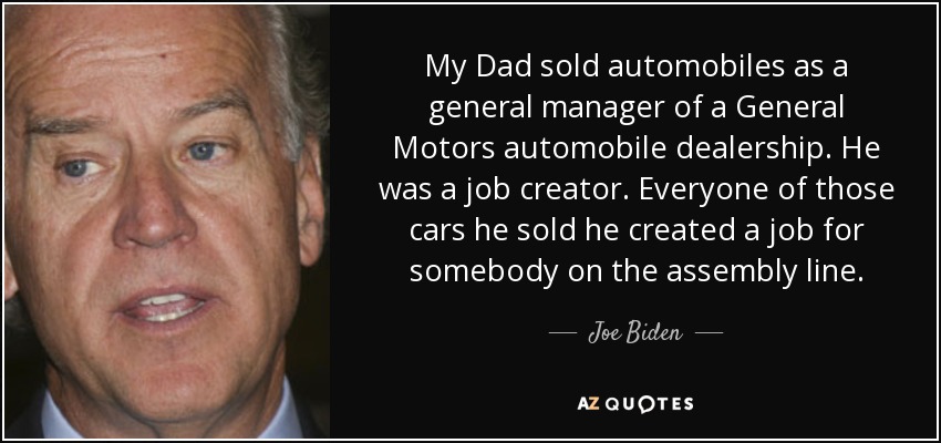 My Dad sold automobiles as a general manager of a General Motors automobile dealership. He was a job creator. Everyone of those cars he sold he created a job for somebody on the assembly line. - Joe Biden