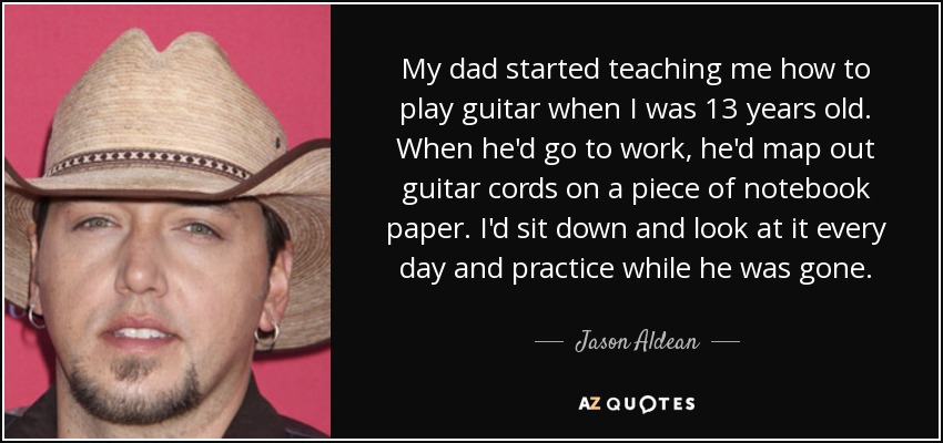 My dad started teaching me how to play guitar when I was 13 years old. When he'd go to work, he'd map out guitar cords on a piece of notebook paper. I'd sit down and look at it every day and practice while he was gone. - Jason Aldean