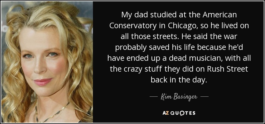 My dad studied at the American Conservatory in Chicago, so he lived on all those streets. He said the war probably saved his life because he'd have ended up a dead musician, with all the crazy stuff they did on Rush Street back in the day. - Kim Basinger