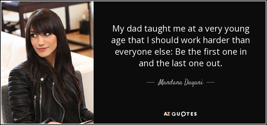 My dad taught me at a very young age that I should work harder than everyone else: Be the first one in and the last one out. - Mandana Dayani