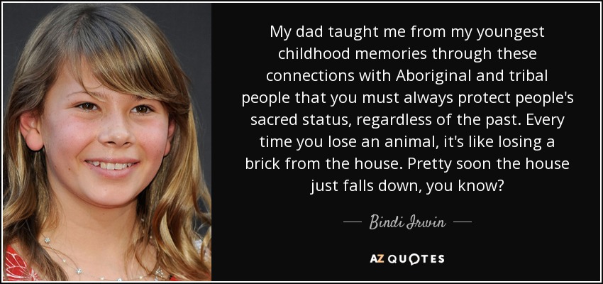 My dad taught me from my youngest childhood memories through these connections with Aboriginal and tribal people that you must always protect people's sacred status, regardless of the past. Every time you lose an animal, it's like losing a brick from the house. Pretty soon the house just falls down, you know? - Bindi Irwin