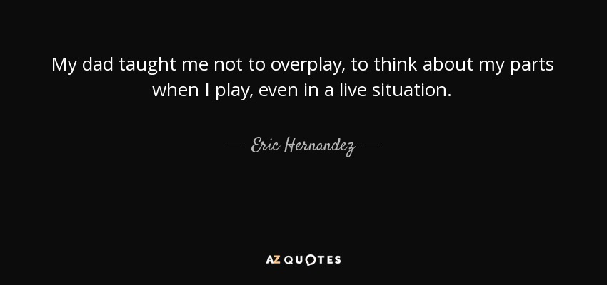 My dad taught me not to overplay, to think about my parts when I play, even in a live situation. - Eric Hernandez