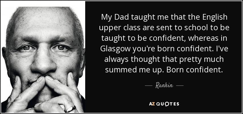 My Dad taught me that the English upper class are sent to school to be taught to be confident, whereas in Glasgow you're born confident. I've always thought that pretty much summed me up. Born confident. - Rankin