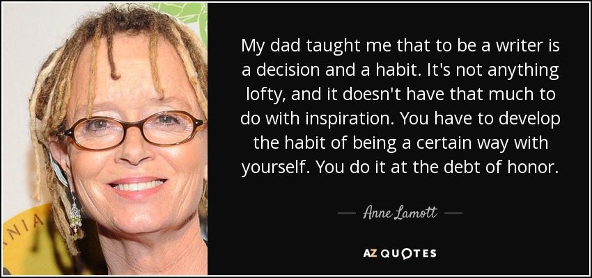 My dad taught me that to be a writer is a decision and a habit. It's not anything lofty, and it doesn't have that much to do with inspiration. You have to develop the habit of being a certain way with yourself. You do it at the debt of honor. - Anne Lamott