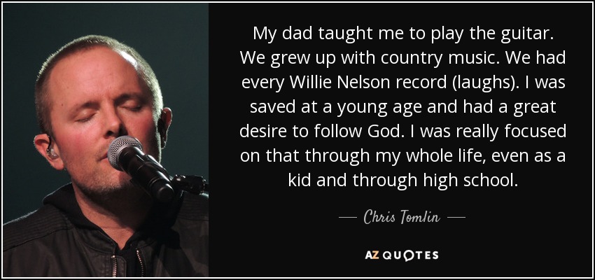 My dad taught me to play the guitar. We grew up with country music. We had every Willie Nelson record (laughs). I was saved at a young age and had a great desire to follow God. I was really focused on that through my whole life, even as a kid and through high school. - Chris Tomlin
