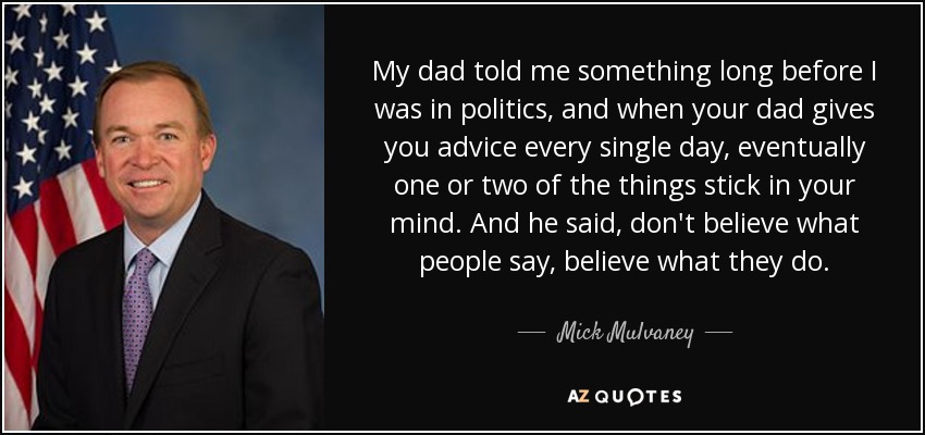 My dad told me something long before I was in politics, and when your dad gives you advice every single day, eventually one or two of the things stick in your mind. And he said, don't believe what people say, believe what they do. - Mick Mulvaney