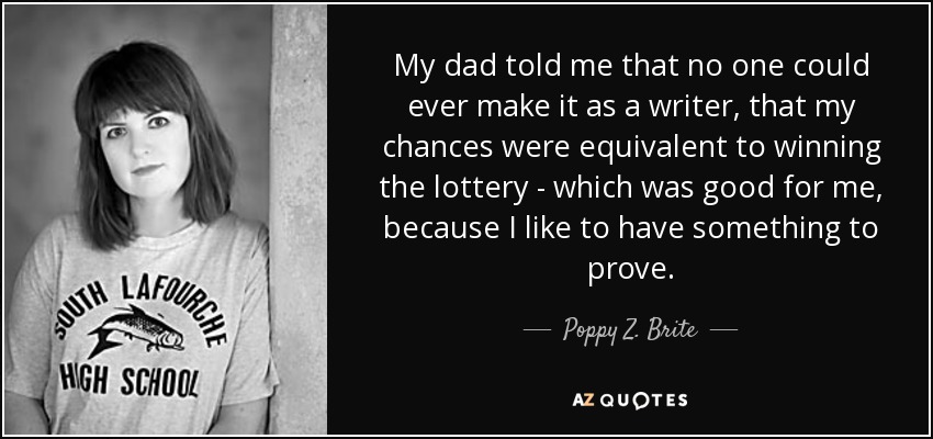 My dad told me that no one could ever make it as a writer, that my chances were equivalent to winning the lottery - which was good for me, because I like to have something to prove. - Poppy Z. Brite