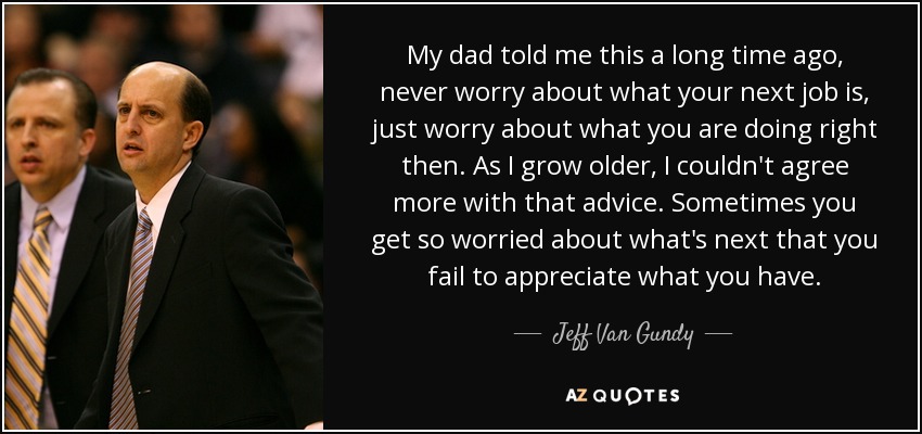 My dad told me this a long time ago, never worry about what your next job is, just worry about what you are doing right then. As I grow older, I couldn't agree more with that advice. Sometimes you get so worried about what's next that you fail to appreciate what you have. - Jeff Van Gundy