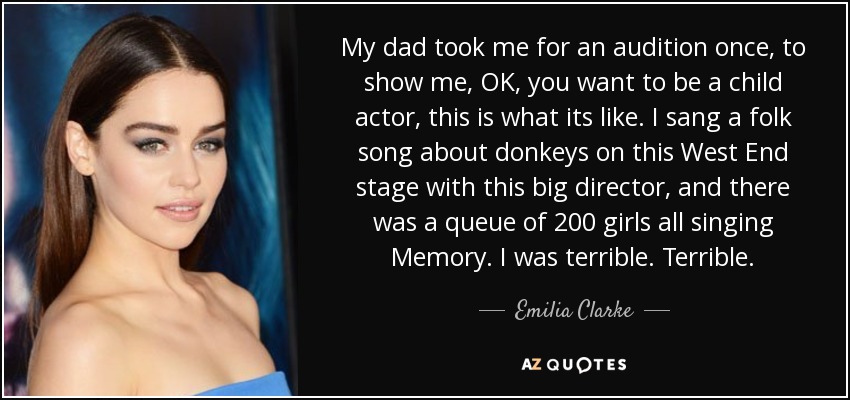 My dad took me for an audition once, to show me, OK, you want to be a child actor, this is what its like. I sang a folk song about donkeys on this West End stage with this big director, and there was a queue of 200 girls all singing Memory. I was terrible. Terrible. - Emilia Clarke