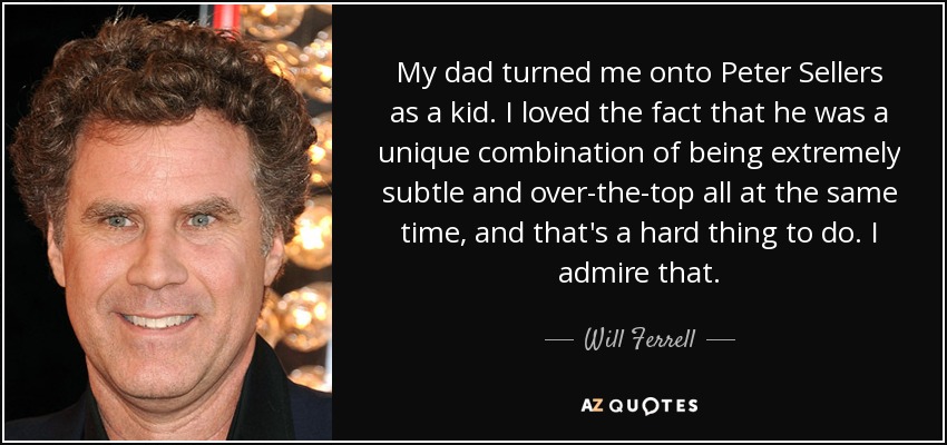 My dad turned me onto Peter Sellers as a kid. I loved the fact that he was a unique combination of being extremely subtle and over-the-top all at the same time, and that's a hard thing to do. I admire that. - Will Ferrell